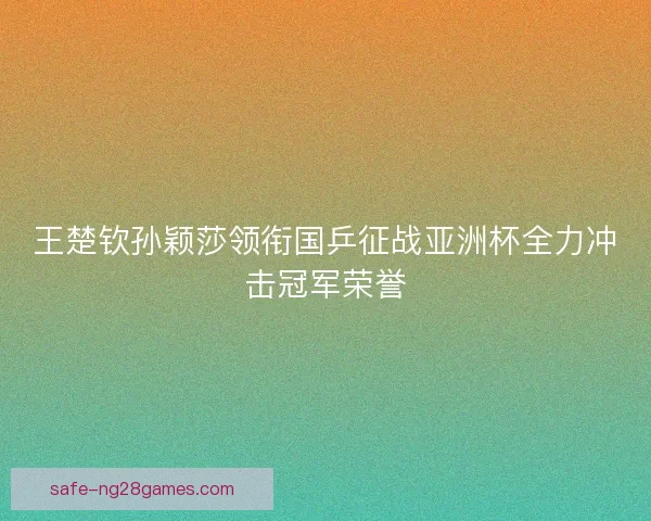 王楚钦孙颖莎领衔国乒征战亚洲杯全力冲击冠军荣誉