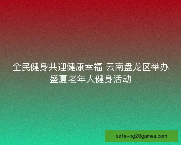全民健身共迎健康幸福 云南盘龙区举办盛夏老年人健身活动
